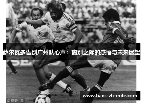 萨尔瓦多告别广州队心声：离别之际的感悟与未来展望