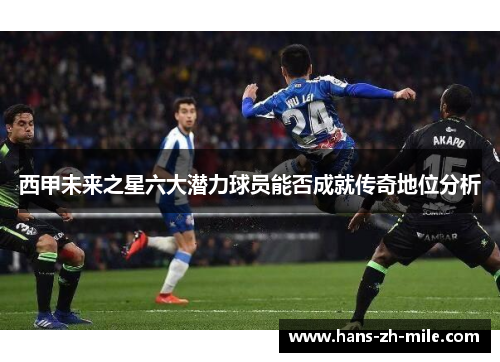 西甲未来之星六大潜力球员能否成就传奇地位分析 西甲未来之星六大潜力球员能否成就传奇地位分析